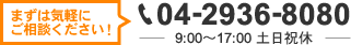 まずは気軽に ご相談ください！ 04-2936-8080 9:00～17:00 土日祝休
