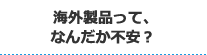 海外製品って、なんだか不安？